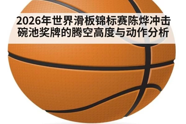 2026年世界滑板锦标赛陈烨冲击碗池奖牌的腾空高度与动作分析