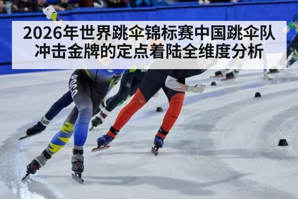 2026年世界跳伞锦标赛中国跳伞队冲击金牌的定点着陆全维度分析